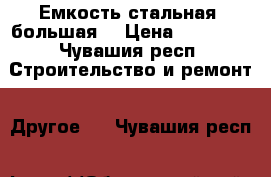 Емкость стальная, большая. › Цена ­ 79 999 - Чувашия респ. Строительство и ремонт » Другое   . Чувашия респ.